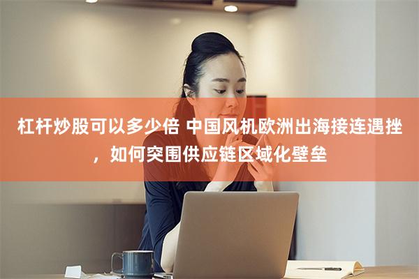 杠杆炒股可以多少倍 中国风机欧洲出海接连遇挫，如何突围供应链区域化壁垒