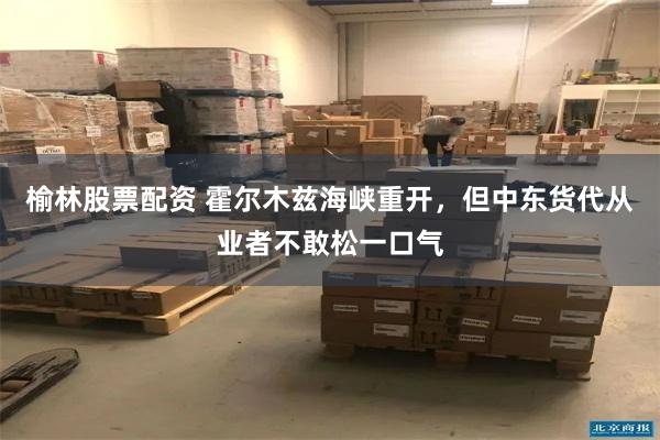 榆林股票配资 霍尔木兹海峡重开，但中东货代从业者不敢松一口气