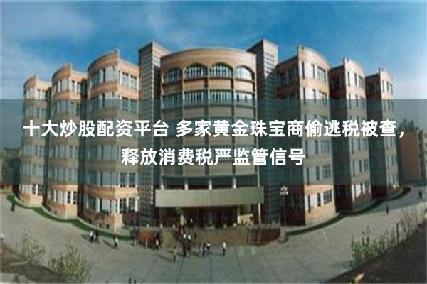 十大炒股配资平台 多家黄金珠宝商偷逃税被查，释放消费税严监管信号