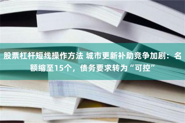 股票杠杆短线操作方法 城市更新补助竞争加剧：名额缩至15个，债务要求转为“可控”
