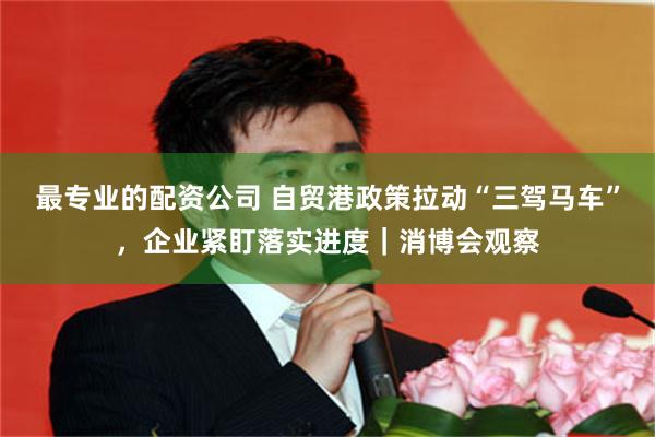 最专业的配资公司 自贸港政策拉动“三驾马车”，企业紧盯落实进度｜消博会观察