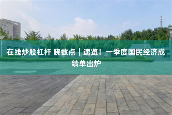 在线炒股杠杆 晓数点｜速览！一季度国民经济成绩单出炉