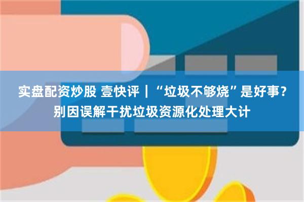 实盘配资炒股 壹快评｜“垃圾不够烧”是好事？别因误解干扰垃圾资源化处理大计