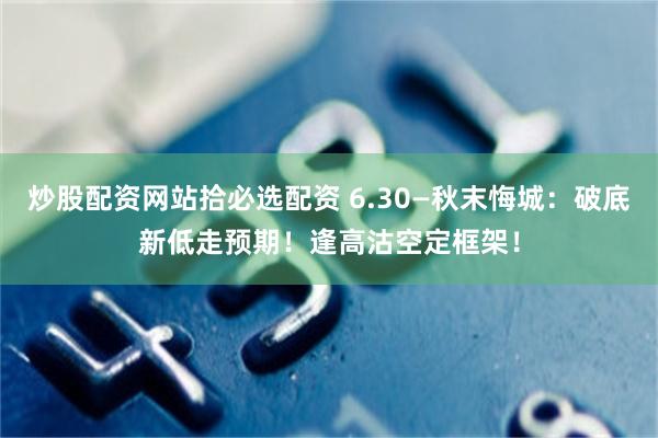 炒股配资网站拾必选配资 6.30—秋末悔城：破底新低走预期！逢高沽空定框架！