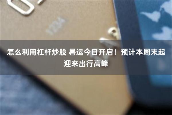 怎么利用杠杆炒股 暑运今日开启！预计本周末起迎来出行高峰