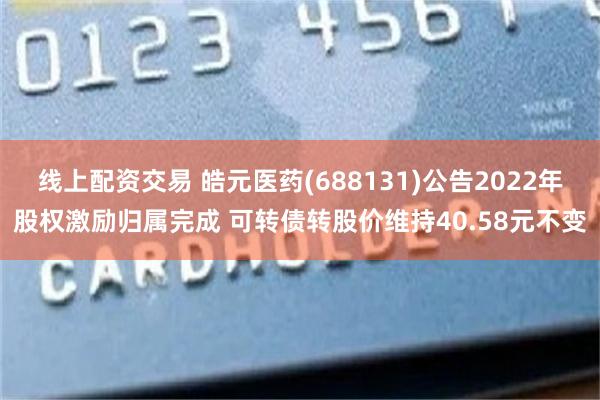 线上配资交易 皓元医药(688131)公告2022年股权激励归属完成 可转债转股价维持40.58元不变