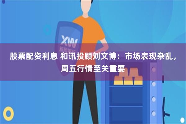 股票配资利息 和讯投顾刘文博：市场表现杂乱，周五行情至关重要