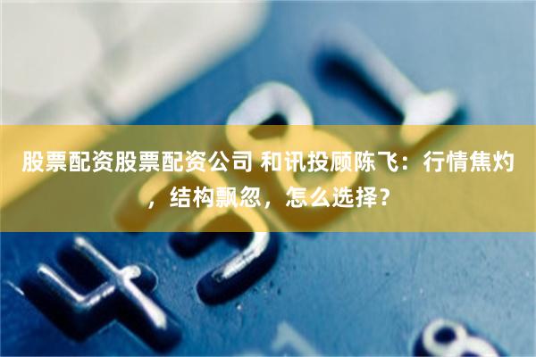 股票配资股票配资公司 和讯投顾陈飞：行情焦灼，结构飘忽，怎么选择？