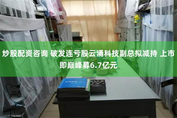 炒股配资咨询 破发连亏股云涌科技副总拟减持 上市即巅峰募6.7亿元