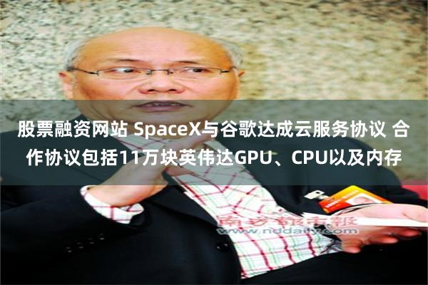 股票融资网站 SpaceX与谷歌达成云服务协议 合作协议包括11万块英伟达GPU、CPU以及内存