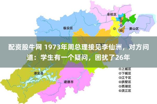 配资股牛网 1973年周总理接见李仙洲，对方问道：学生有一个疑问，困扰了26年