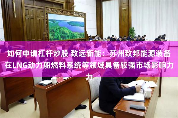 如何申请杠杆炒股 致远新能：苏州致邦能源装备在LNG动力船燃料系统等领域具备较强市场影响力