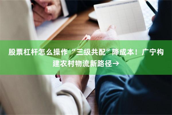 股票杠杆怎么操作 “三级共配”降成本！广宁构建农村物流新路径→