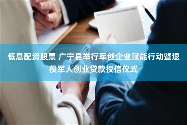 低息配资股票 广宁县举行军创企业赋能行动暨退役军人创业贷款授信仪式