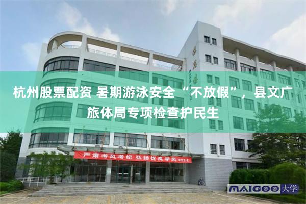 杭州股票配资 暑期游泳安全 “不放假”，县文广旅体局专项检查护民生