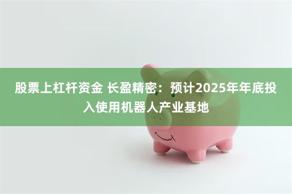 股票上杠杆资金 长盈精密：预计2025年年底投入使用机器人产业基地
