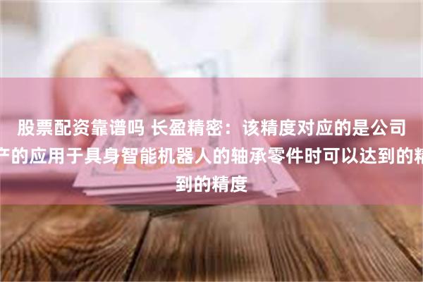 股票配资靠谱吗 长盈精密：该精度对应的是公司生产的应用于具身智能机器人的轴承零件时可以达到的精度