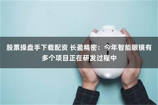 股票操盘手下载配资 长盈精密：今年智能眼镜有多个项目正在研发过程中