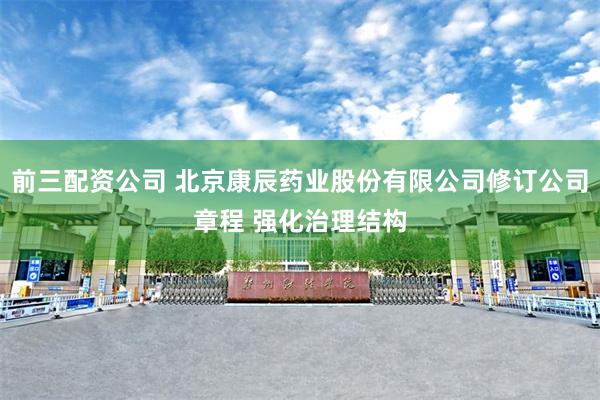 前三配资公司 北京康辰药业股份有限公司修订公司章程 强化治理结构
