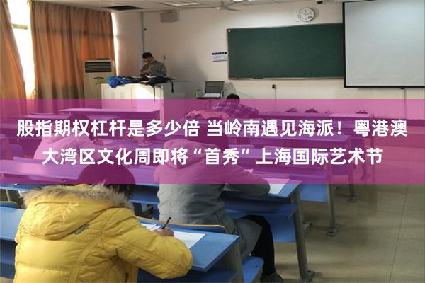 股指期权杠杆是多少倍 当岭南遇见海派！粤港澳大湾区文化周即将“首秀”上海国际艺术节