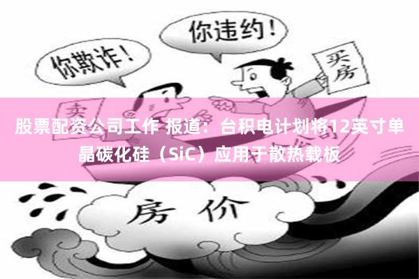 股票配资公司工作 报道：台积电计划将12英寸单晶碳化硅（SiC）应用于散热载板