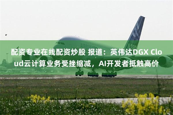 配资专业在线配资炒股 报道：英伟达DGX Cloud云计算业务受挫缩减，AI开发者抵触高价