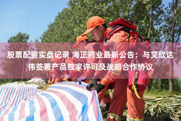 股票配资实盘记录 海正药业最新公告：与艾欣达伟签署产品独家许可及战略合作协议