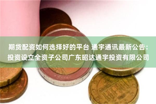 期货配资如何选择好的平台 通宇通讯最新公告：投资设立全资子公司广东昭达通宇投资有限公司