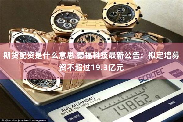 期货配资是什么意思 德福科技最新公告：拟定增募资不超过19.3亿元