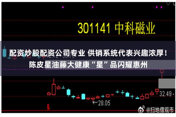 配资炒股配资公司专业 供销系统代表兴趣浓厚！陈皮星油藤大健康“星”品闪耀惠州