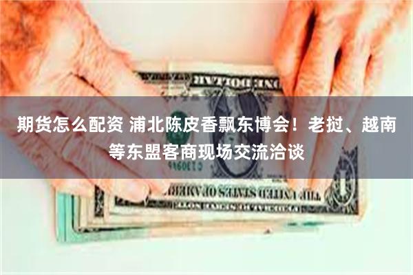 期货怎么配资 浦北陈皮香飘东博会！老挝、越南等东盟客商现场交流洽谈