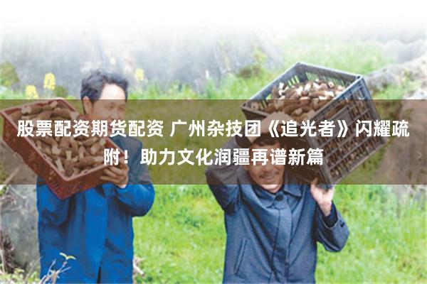 股票配资期货配资 广州杂技团《追光者》闪耀疏附！助力文化润疆再谱新篇