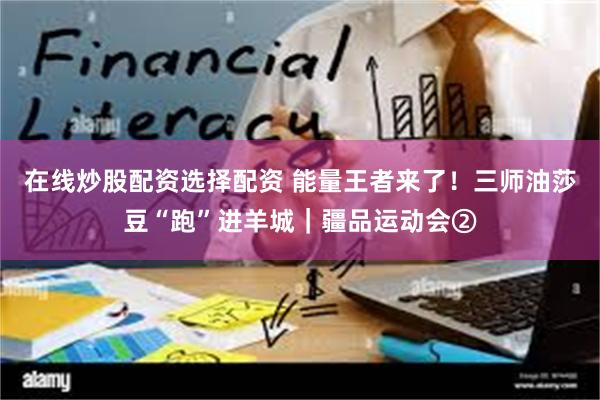 在线炒股配资选择配资 能量王者来了！三师油莎豆“跑”进羊城｜疆品运动会②
