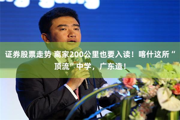 证券股票走势 离家200公里也要入读！喀什这所“顶流”中学，广东造！