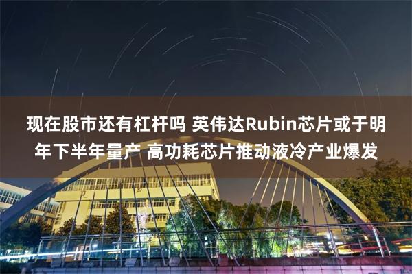 现在股市还有杠杆吗 英伟达Rubin芯片或于明年下半年量产 高功耗芯片推动液冷产业爆发