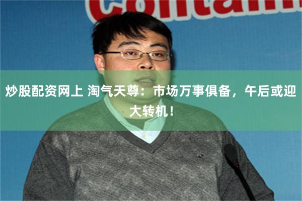炒股配资网上 淘气天尊：市场万事俱备，午后或迎大转机！