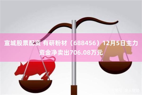 宣城股票配资 有研粉材（688456）12月5日主力资金净卖出706.08万元