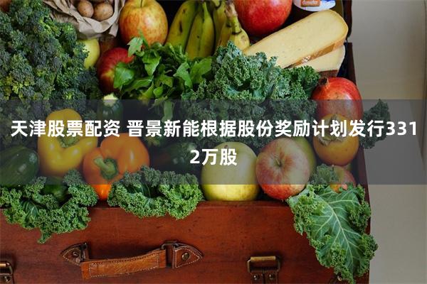 天津股票配资 晋景新能根据股份奖励计划发行3312万股