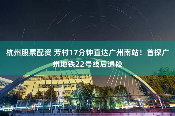 杭州股票配资 芳村17分钟直达广州南站!首探广州地铁22号线后通段