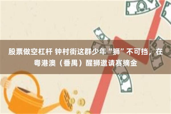 股票做空杠杆 钟村街这群少年“狮”不可挡，在粤港澳（番禺）醒狮邀请赛摘金