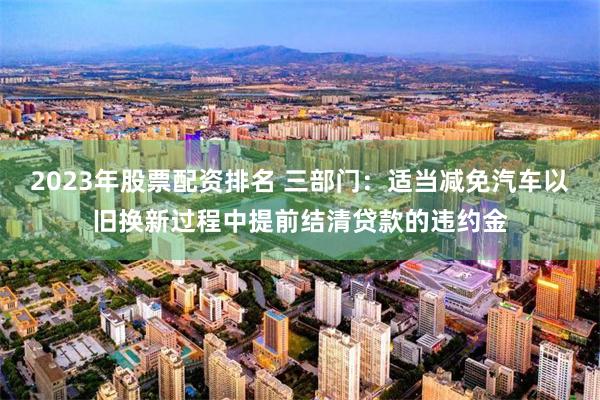2023年股票配资排名 三部门：适当减免汽车以旧换新过程中提前结清贷款的违约金