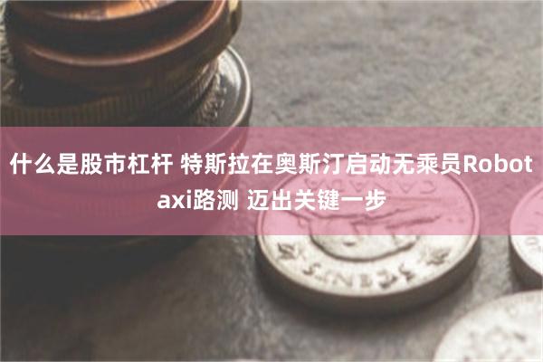 什么是股市杠杆 特斯拉在奥斯汀启动无乘员Robotaxi路测 迈出关键一步