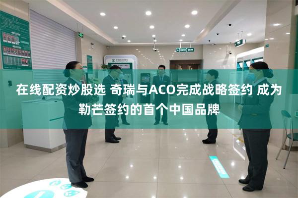 在线配资炒股选 奇瑞与ACO完成战略签约 成为勒芒签约的首个中国品牌