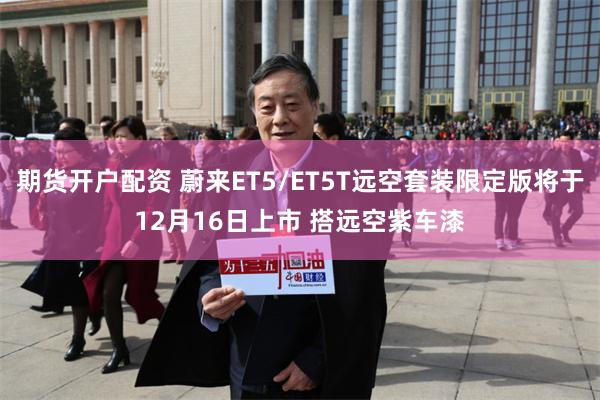 期货开户配资 蔚来ET5/ET5T远空套装限定版将于12月16日上市 搭远空紫车漆