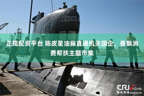 正规配资平台 陈皮星油藤直通机关国企，香飘消费帮扶主题市集