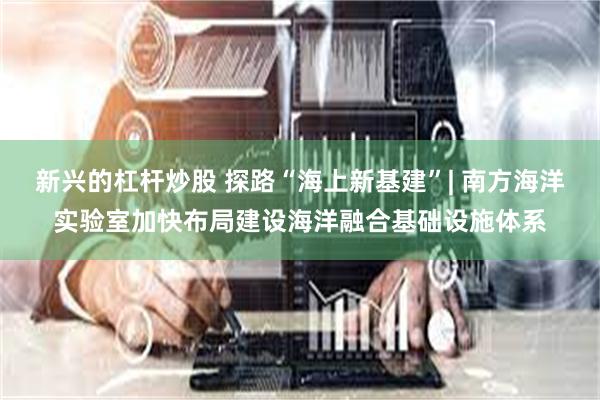 新兴的杠杆炒股 探路“海上新基建”| 南方海洋实验室加快布局建设海洋融合基础设施体系