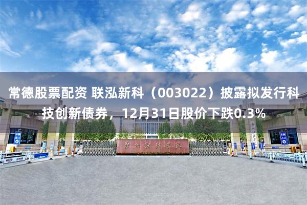 常德股票配资 联泓新科（003022）披露拟发行科技创新债券，12月31日股价下跌0.3%