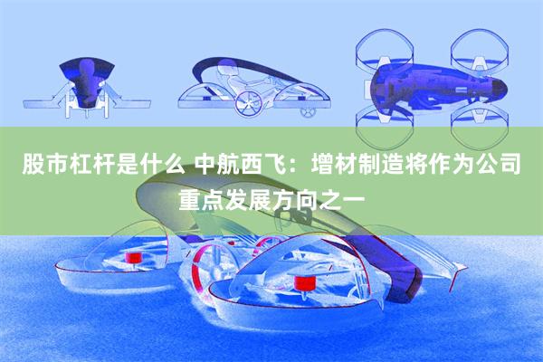 股市杠杆是什么 中航西飞：增材制造将作为公司重点发展方向之一