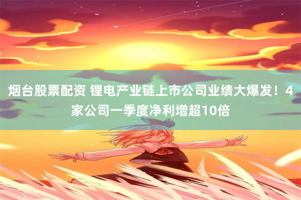 烟台股票配资 锂电产业链上市公司业绩大爆发！4家公司一季度净利增超10倍