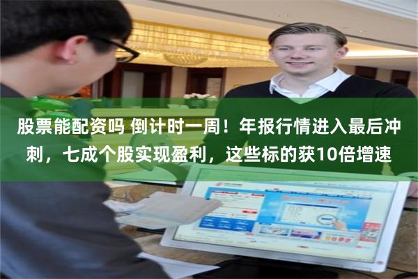 股票能配资吗 倒计时一周！年报行情进入最后冲刺，七成个股实现盈利，这些标的获10倍增速